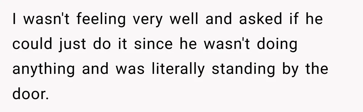 I wasn't feeling very well and asked if he could just do it since he wasn't doing anything and was literally standing by the door.