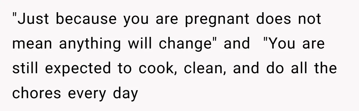 "Just because you are pregnant does not mean anything will change" and  "You are still expected to cook, clean, and do all the chores every day
