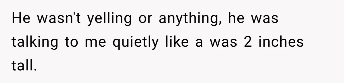 He wasn't yelling or anything, he was talking to me quietly like a was 2 inches tall.