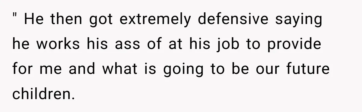" He then got extremely defensive saying he works his ass of at his job to provide for me and what is going to be our future children.