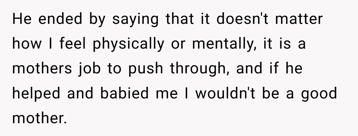 He ended by saying that it doesn't matter how I feel physically or mentally, it is a mothers job to push through, and if he helped and babied me I...