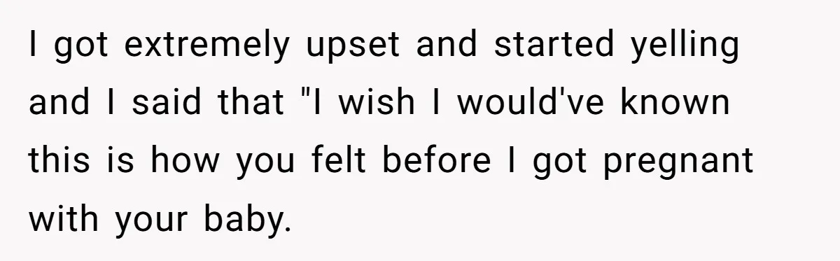 I got extremely upset and started yelling and I said that "I wish I would've known this is how you felt before I got pregnant with your baby.