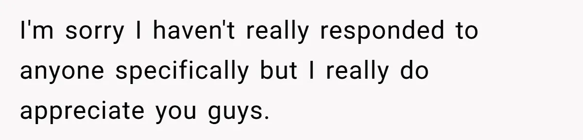 I'm sorry I haven't really responded to anyone specifically but I really do appreciate you guys.