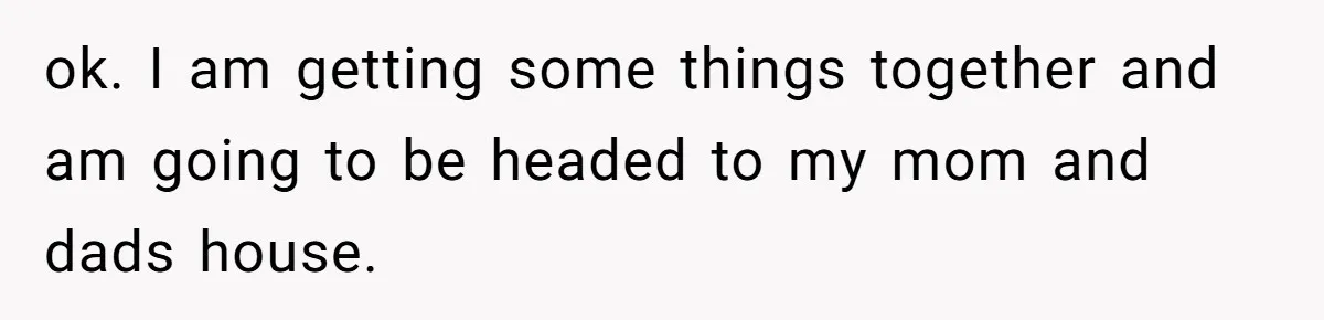 ok. I am getting some things together and am going to be headed to my mom and dads house.