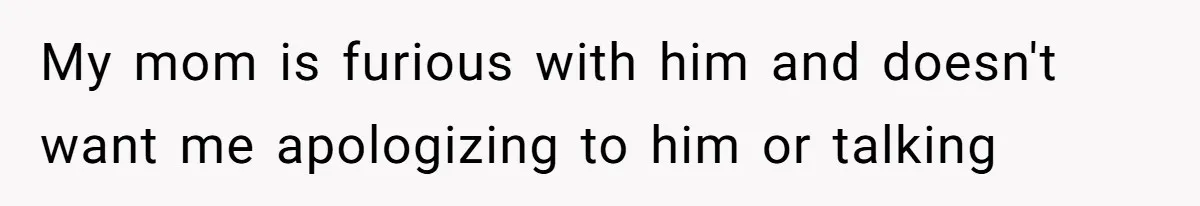 My mom is furious with him and doesn't want me apologizing to him or talking