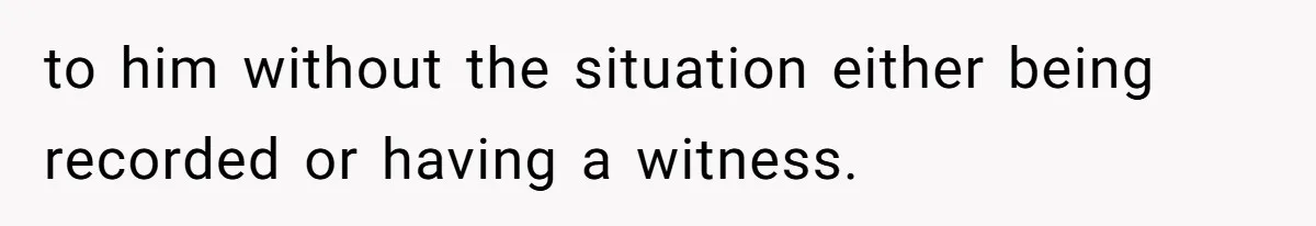 to him without the situation either being recorded or having a witness.