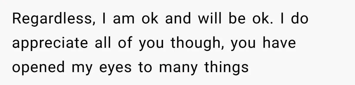 Regardless, I am ok and will be ok. I do appreciate all of you though, you have opened my eyes to many things