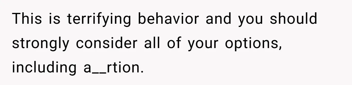 This is terrifying behavior and you should strongly consider all of your options, including a__rtion.