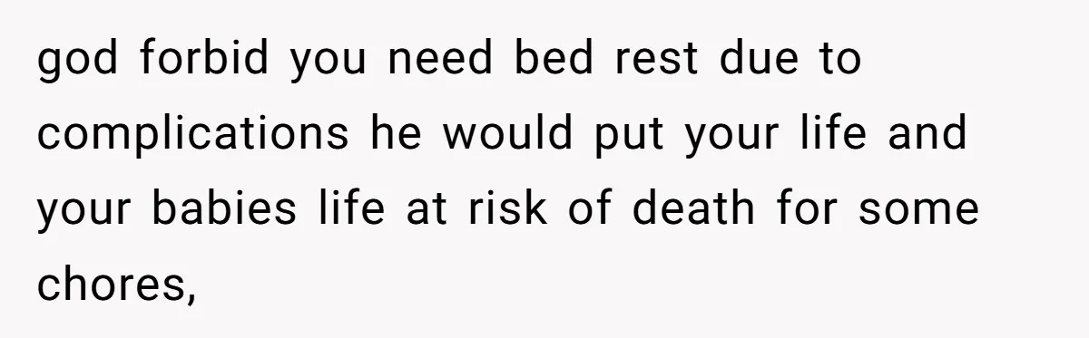 god forbid you need bed rest due to complications he would put your life and your babies life at risk of death for some chores,
