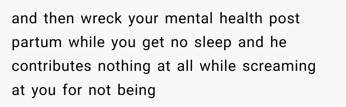 and then wreck your mental health post partum while you get no sleep and he contributes nothing at all while screaming at you for not being
