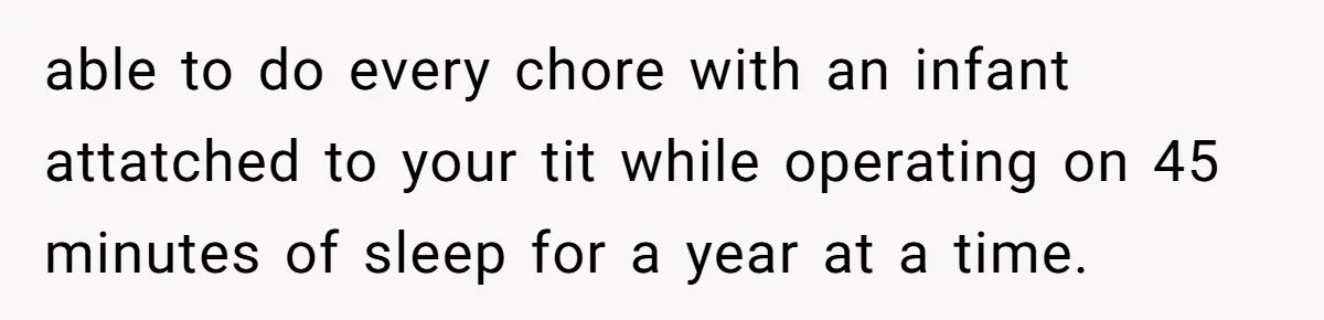 able to do every chore with an infant attatched to your tit while operating on 45 minutes of sleep for a year at a time.