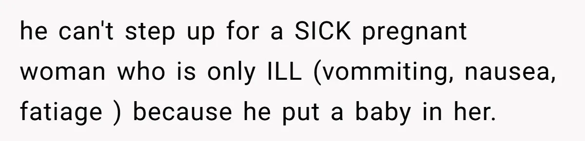 he can't step up for a SICK pregnant woman who is only ILL (vommiting, nausea, fatiage ) because he put a baby in her.