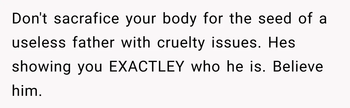 Don't sacrafice your body for the seed of a useless father with cruelty issues. Hes showing you EXACTLEY who he is. Believe him.
