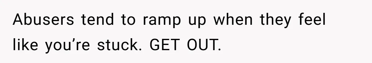 Abusers tend to ramp up when they feel like you’re stuck. GET OUT.