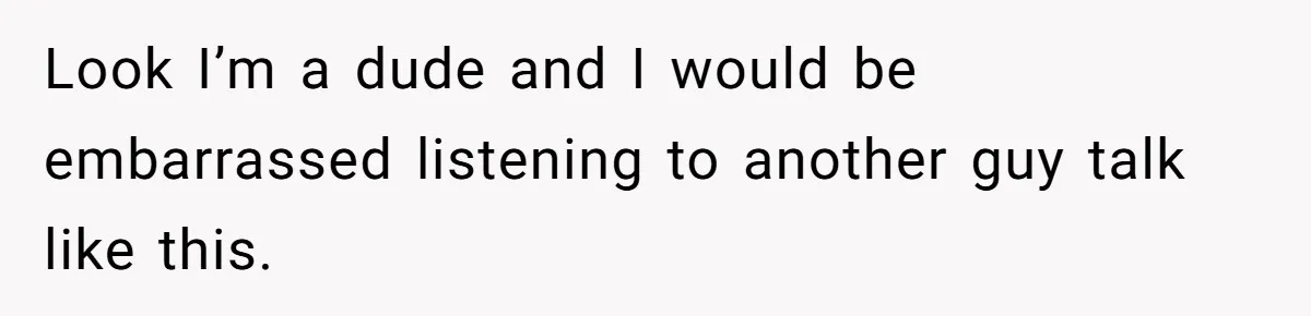 Look I’m a dude and I would be embarrassed listening to another guy talk like this.