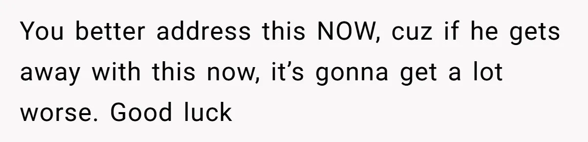 You better address this NOW, cuz if he gets away with this now, it’s gonna get a lot worse. Good luck