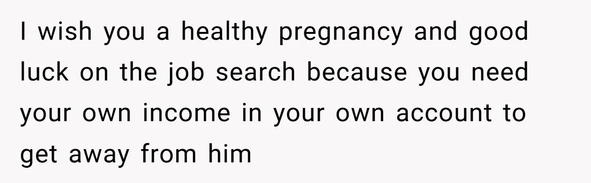 I wish you a healthy pregnancy and good luck on the job search because you need your own income in your own account to get away from him