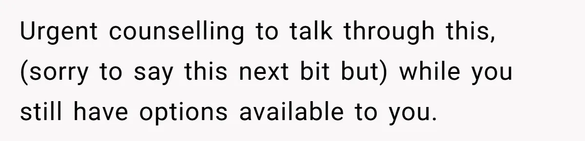 Urgent counselling to talk through this, (sorry to say this next bit but) while you still have options available to you.
