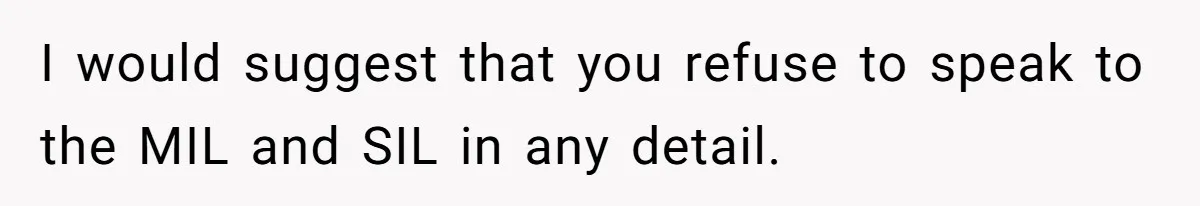 I would suggest that you refuse to speak to the MIL and SIL in any detail.
