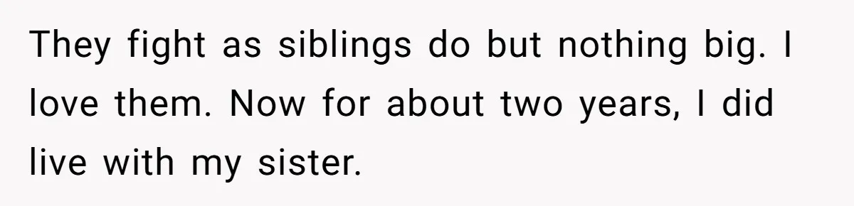 They fight as siblings do but nothing big. I love them. Now for about two years, I did live with my sister.