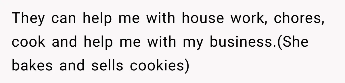 They can help me with house work, chores, cook and help me with my business.(She bakes and sells cookies)