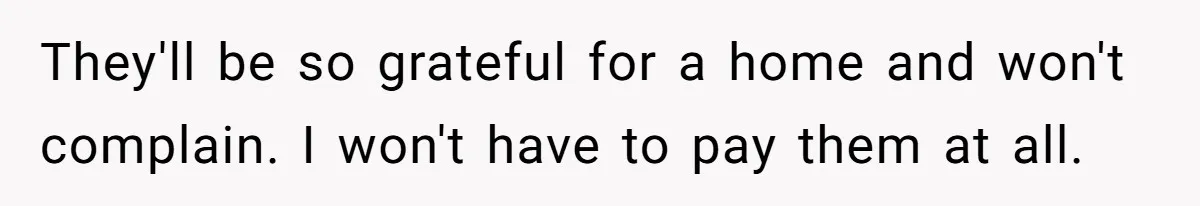 They'll be so grateful for a home and won't complain. I won't have to pay them at all.