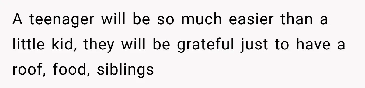 A teenager will be so much easier than a little kid, they will be grateful just to have a roof, food, siblings