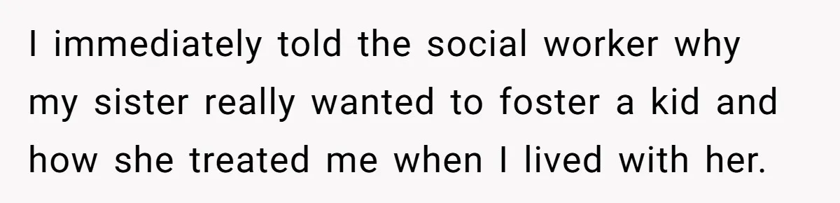 I immediately told the social worker why my sister really wanted to foster a kid and how she treated me when I lived with her.