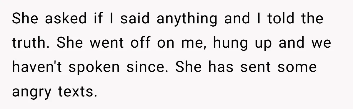 She asked if I said anything and I told the truth. She went off on me, hung up and we haven't spoken since. She has sent some angry texts.