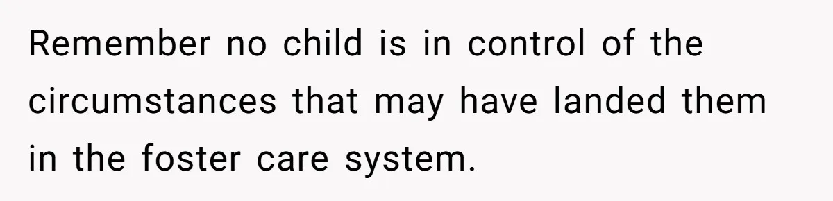 Remember no child is in control of the circumstances that may have landed them in the foster care system.