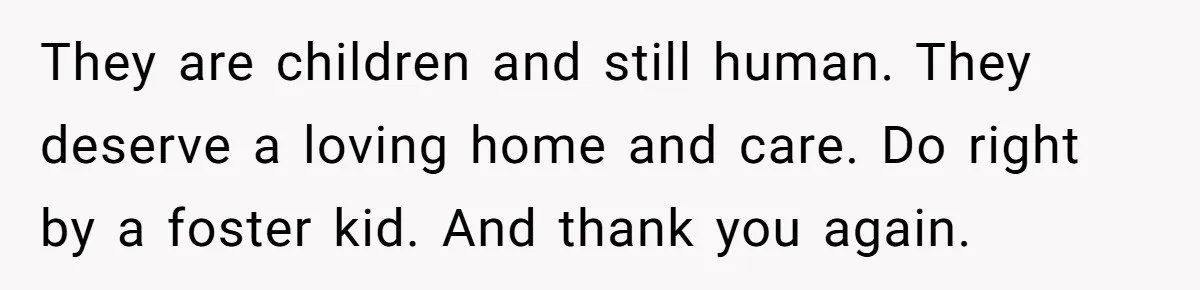 They are children and still human. They deserve a loving home and care. Do right by a foster kid. And thank you again.