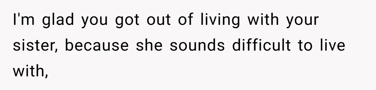I'm glad you got out of living with your sister, because she sounds difficult to live with,