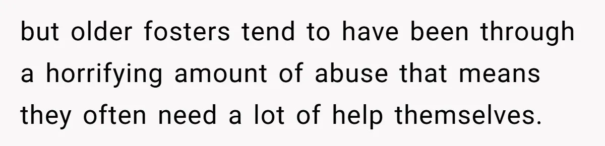 but older fosters tend to have been through a horrifying amount of abuse that means they often need a lot of help themselves.