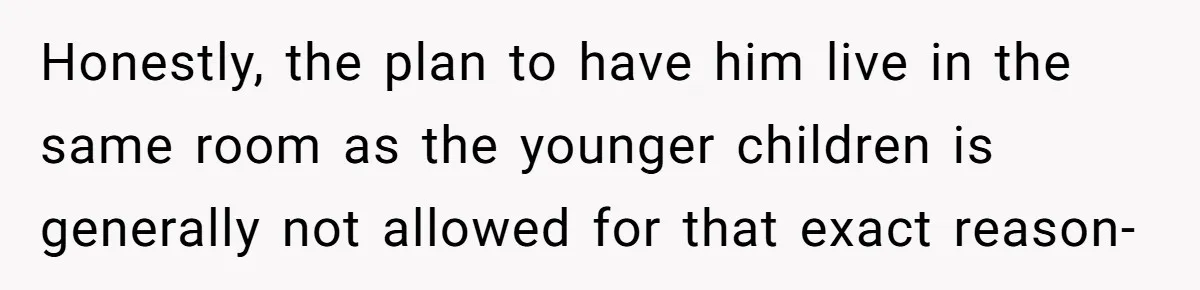 Honestly, the plan to have him live in the same room as the younger children is generally not allowed for that exact reason-