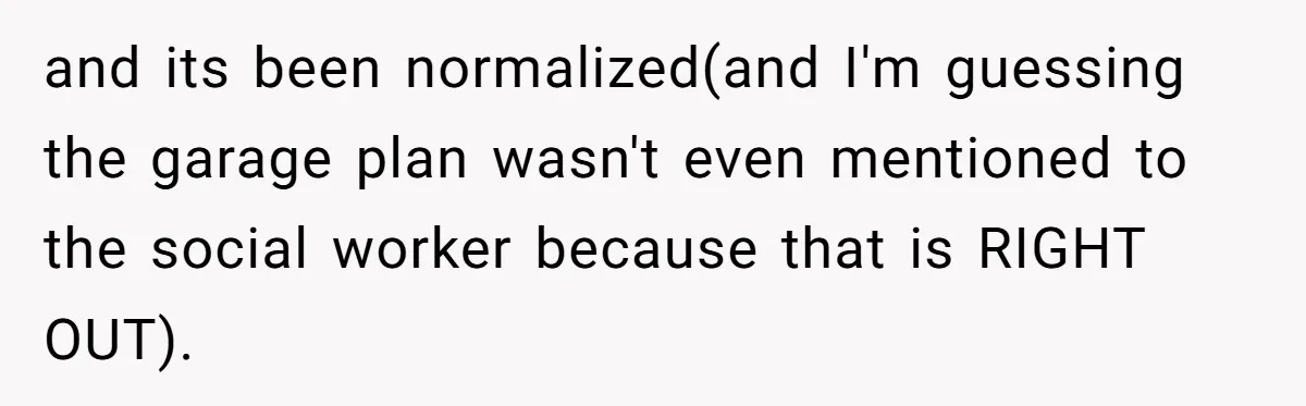 and its been normalized(and I'm guessing the garage plan wasn't even mentioned to the social worker because that is RIGHT OUT).
