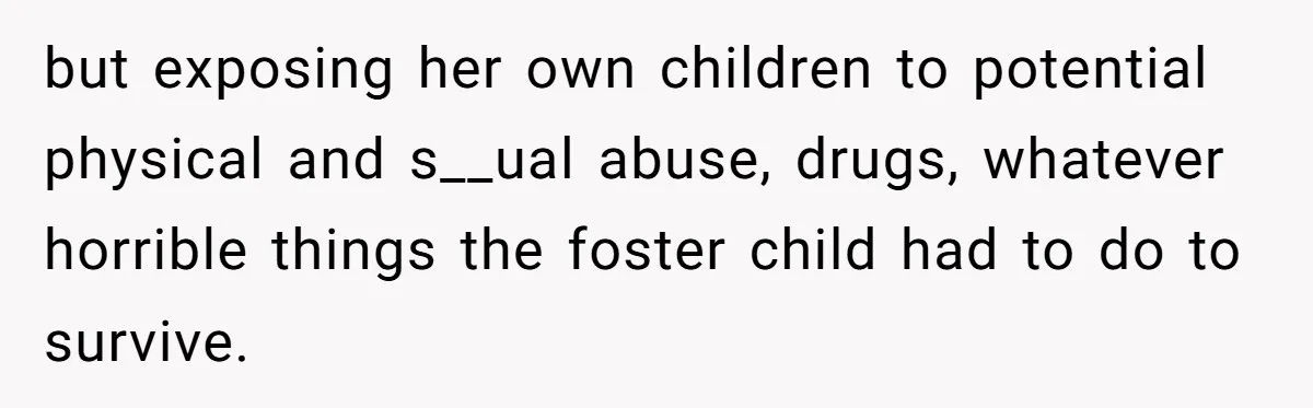 but exposing her own children to potential physical and s__ual abuse, drugs, whatever horrible things the foster child had to do to survive.