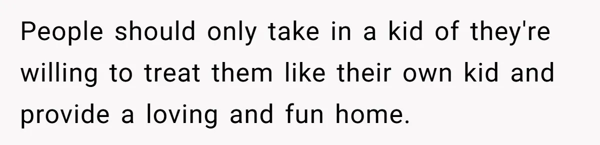 People should only take in a kid of they're willing to treat them like their own kid and provide a loving and fun home.