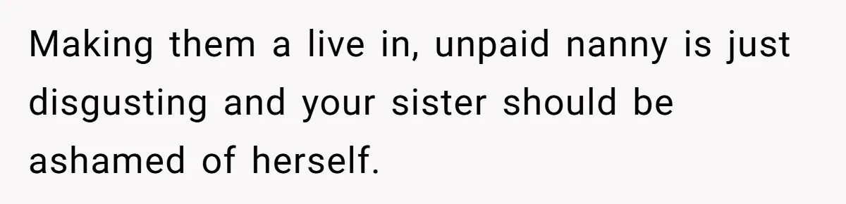 Making them a live in, unpaid nanny is just disgusting and your sister should be ashamed of herself.