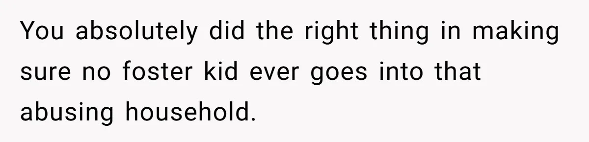 You absolutely did the right thing in making sure no foster kid ever goes into that abusing household.