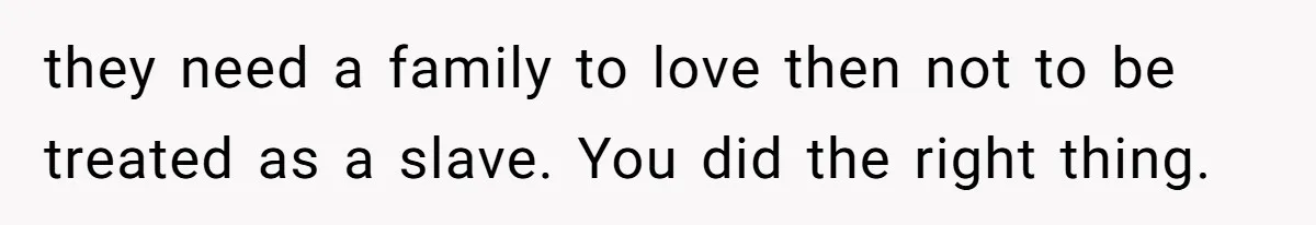they need a family to love then not to be treated as a slave. You did the right thing.