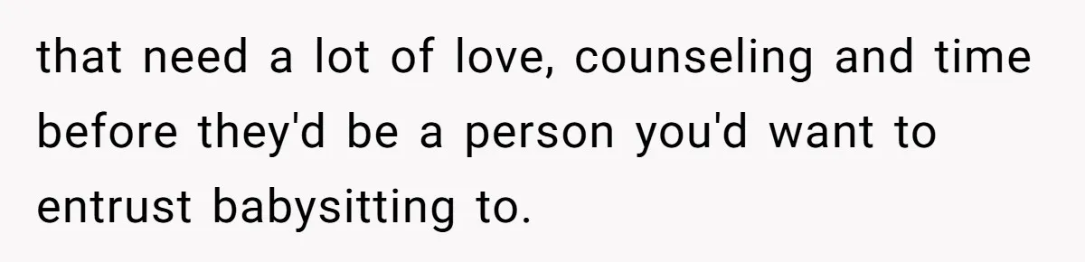 that need a lot of love, counseling and time before they'd be a person you'd want to entrust babysitting to.