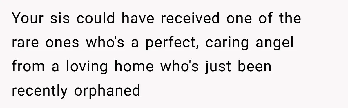 Your sis could have received one of the rare ones who's a perfect, caring angel from a loving home who's just been recently orphaned