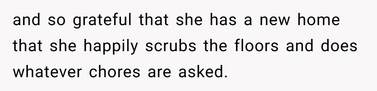 and so grateful that she has a new home that she happily scrubs the floors and does whatever chores are asked.
