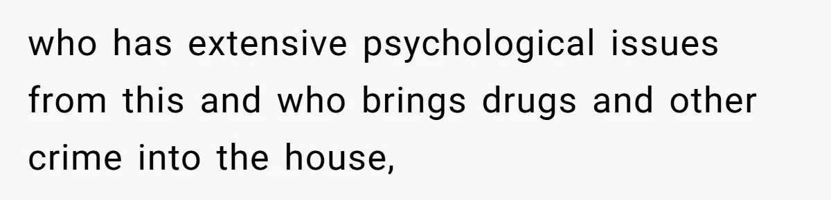 who has extensive psychological issues from this and who brings drugs and other crime into the house,