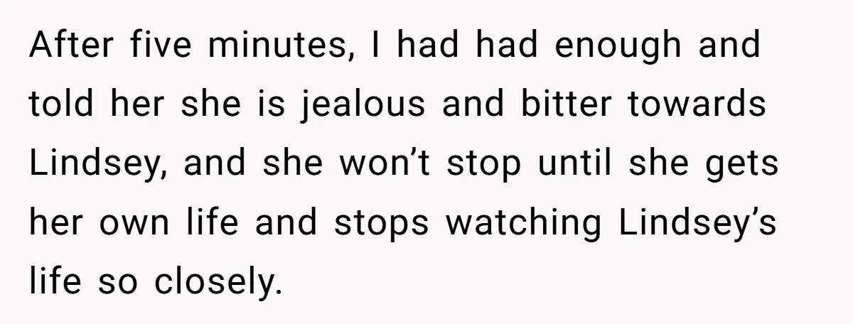 After five minutes, I had had enough and told her she is jealous and bitter towards Lindsey, and she won’t stop until she gets her own life and stops watching...