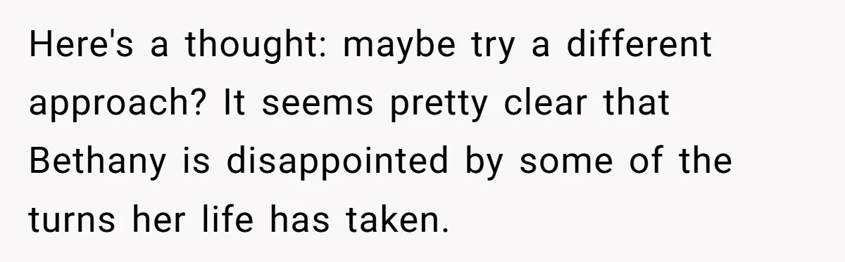 Here's a thought: maybe try a different approach? It seems pretty clear that Bethany is disappointed by some of the turns her life has taken.