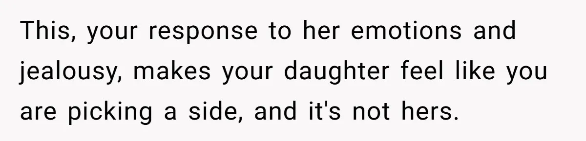 This, your response to her emotions and jealousy, makes your daughter feel like you are picking a side, and it's not hers.