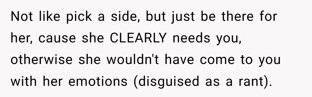 Not like pick a side, but just be there for her, cause she CLEARLY needs you, otherwise she wouldn't have come to you with her emotions (disguised as a rant).