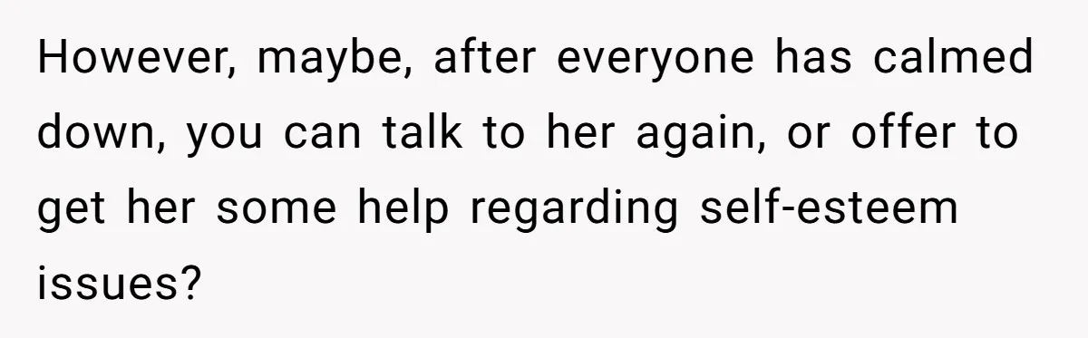However, maybe, after everyone has calmed down, you can talk to her again, or offer to get her some help regarding self-esteem issues?