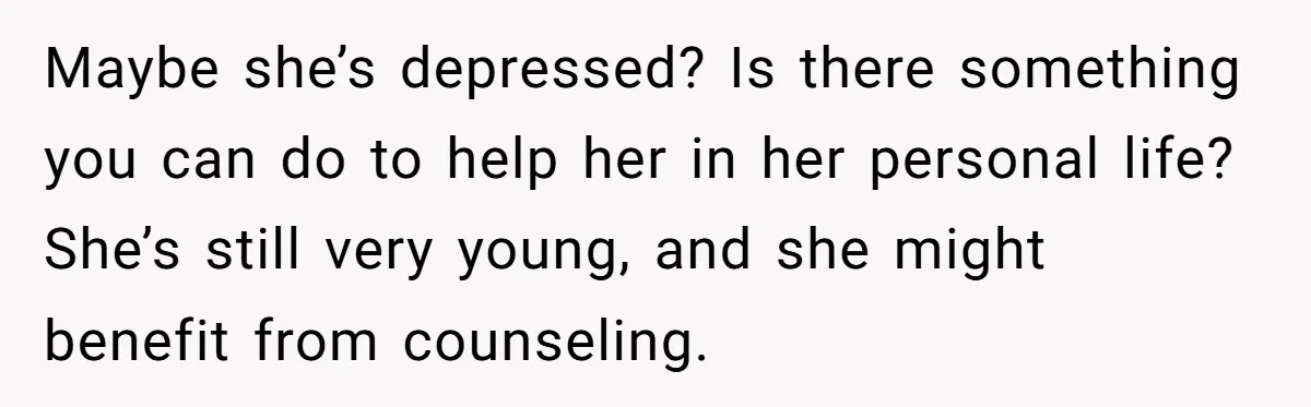 Maybe she’s depressed? Is there something you can do to help her in her personal life? She’s still very young, and she might benefit from counseling.